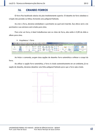CEG212 - TÉCNICAS DE REPRESENTAÇÕES DIGITAIS 3D 2015
UNIVERSIDADE FEDERAL DO PARANÁ – SETOR DE CIÊNCIAS EXATAS - DEGRAF
Profª. Luzia Vidal de Souza Prof. Márcio Henrique de Sousa Carboni 63
16. CRIANDO FORROS
O forro fica localizado abaixo do piso imediatamente superior. O desenho do forro obedece a
criação das paredes ou linhas, formando uma poligonal fechada.
Ao criar o forro, devemos estabelecer o pavimento ao qual será inserido. Sua altura será a do
pavimento e sua estrutura será criada para cima.
Para criar um forro, é ideal trabalharmos com as vistas de forro, elas estão à 2,30 do chão e
olham para cima.
 Arquitetura > forro
Ao iniciar o comando, surgem duas opções de desenho: forro automático e efetuar o croqui do
forro.
Ao utilizar a opção forro automático, o forro é criado automaticamente em um ambiente, já na
opção de desenho, devemos desenhar uma linha poligonal fechada para que o forro seja criado.
 