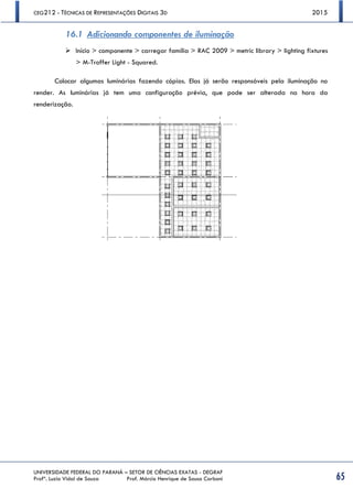 CEG212 - TÉCNICAS DE REPRESENTAÇÕES DIGITAIS 3D 2015
UNIVERSIDADE FEDERAL DO PARANÁ – SETOR DE CIÊNCIAS EXATAS - DEGRAF
Profª. Luzia Vidal de Souza Prof. Márcio Henrique de Sousa Carboni 65
16.1 Adicionando componentes de iluminação
 Início > componente > carregar família > RAC 2009 > metric library > lighting fixtures
> M-Troffer Light - Squared.
Colocar algumas luminárias fazendo cópias. Elas já serão responsáveis pela iluminação no
render. As luminárias já tem uma configuração prévia, que pode ser alterada na hora da
renderização.
 