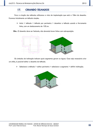 CEG212 - TÉCNICAS DE REPRESENTAÇÕES DIGITAIS 3D 2015
UNIVERSIDADE FEDERAL DO PARANÁ – SETOR DE CIÊNCIAS EXATAS - DEGRAF
Profª. Luzia Vidal de Souza Prof. Márcio Henrique de Sousa Carboni 66
17. CRIANDO TELHADOS
Para a criação dos telhados utilizamos a vista de implantação que está a 10km do desenho.
Faremos inicialmente um telhado simples.
 Início > telhado > telhado por perímetro > desenhar o telhado usando a ferramenta
linha, com um deslocamento de 120 cm.
Obs.: O desenho deve ser fechado, não devendo haver linhas com sobreposição.
Os símbolos de inclinação indicam quais segmentos geram as águas. Caso seja necessário criar
um oitão, é possível editar o desenho do telhado.
 Selecionar o telhado > editar perímetro > selecionar o segmento > definir inclinação.
 
