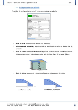 CEG212 - TÉCNICAS DE REPRESENTAÇÕES DIGITAIS 3D 2015
UNIVERSIDADE FEDERAL DO PARANÁ – SETOR DE CIÊNCIAS EXATAS - DEGRAF
Profª. Luzia Vidal de Souza Prof. Márcio Henrique de Sousa Carboni 67
17.1 Configurando um telhado
As opções de configuração do telhado estão no menu de propriedades.
 Nível da base: nível ao qual o telhado está associado.
 Delimitação de ambientes: quando ligado o telhado pode definir o volume de um
ambiente.
 Nível de corte e deslocamento do corte: é possível escolher um nível para fazer um corte
horizontal no telhado e a altura deste corte (ex.: nível 4 e altura do corte de 120cm).
 Corte do caibro: nesta opção é possível configurar os tipos de corte do caibro:
corte hidráulico - vertical corte hidráulico com dois cortes
 