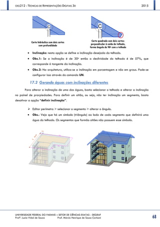 CEG212 - TÉCNICAS DE REPRESENTAÇÕES DIGITAIS 3D 2015
UNIVERSIDADE FEDERAL DO PARANÁ – SETOR DE CIÊNCIAS EXATAS - DEGRAF
Profª. Luzia Vidal de Souza Prof. Márcio Henrique de Sousa Carboni 68
 Inclinação: nesta opção se define a inclinação desejada do telhado.
 Obs.1: Se a inclinação é de 30o então a declividade do telhado é de 57%, que
corresponde à tangente da inclinação.
 Obs.2: Na arquitetura, utiliza-se a inclinação em porcentagem e não em graus. Pode-se
configurar isso através do comando UN.
17.2 Gerando águas com inclinações diferentes
Para alterar a inclinação de uma das águas, basta selecionar o telhado e alterar a inclinação
no painel de prorpiedades. Para definir um oitão, ou seja, não ter inclinação um segmento, basta
desativar a opção “definir inclinação”.
 Editar perímetro > selecionar o segmento > alterar o ângulo.
 Obs.: Veja que há um símbolo (triângulo) ao lado de cada segmento que definirá uma
água do telhado. Os segmentos que formão oitões não possuem esse símbolo.
Corte hidráulico com dois cortes
com profundidade
Corte quadrado com dois cortes:
perpendicular à caída do telhado,
forma ângulo de 90o com o telhado
 
