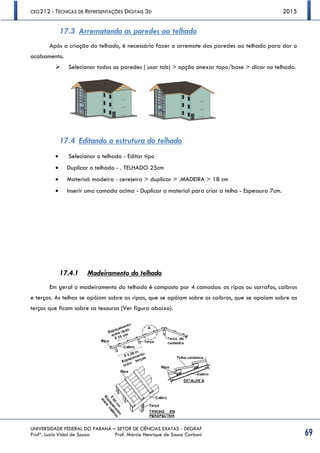 CEG212 - TÉCNICAS DE REPRESENTAÇÕES DIGITAIS 3D 2015
UNIVERSIDADE FEDERAL DO PARANÁ – SETOR DE CIÊNCIAS EXATAS - DEGRAF
Profª. Luzia Vidal de Souza Prof. Márcio Henrique de Sousa Carboni 69
17.3 Arrematando as paredes ao telhado
Após a criação do telhado, é necessário fazer o arremate das paredes ao telhado para dar o
acabamento.
 Selecionar todas as paredes ( usar tab) > opção anexar topo/base > clicar no telhado.
17.4 Editando a estrutura do telhado
 Selecionar o telhado - Editar tipo
 Duplicar o telhado - . TELHADO 25cm
 Material: madeira - cerejeira > duplicar > .MADEIRA > 18 cm
 Inserir uma camada acima - Duplicar o material para criar a telha - Espessura 7cm.
17.4.1 Madeiramento do telhado
Em geral o madeiramento do telhado é composto por 4 camadas: as ripas ou sarrafos, caibros
e terças. As telhas se apóiam sobre as ripas, que se apóiam sobre os caibros, que se apoiam sobre as
terças que ficam sobre as tesouras (Ver figura abaixo).
 
