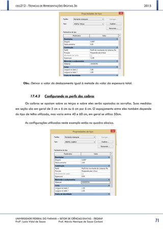 CEG212 - TÉCNICAS DE REPRESENTAÇÕES DIGITAIS 3D 2015
UNIVERSIDADE FEDERAL DO PARANÁ – SETOR DE CIÊNCIAS EXATAS - DEGRAF
Profª. Luzia Vidal de Souza Prof. Márcio Henrique de Sousa Carboni 71
Obs.: Deixar o valor do deslocamento igual à metade do valor da espessura total.
17.4.3 Configurando os perfis dos caibros
Os caibros se apoiam sobre as terças e sobre eles serão apoiados os sarrafos. Suas medidas
em seção são em geral de 5 cm x 6 cm ou 6 cm por 6 cm. O espaçamento entre eles também depende
do tipo de telha utilizada, mas varia entre 40 e 60 cm, em geral se utiliza 50cm.
As configurações utilizadas neste exemplo estão no quadro abaixo.
 