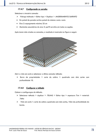 CEG212 - TÉCNICAS DE REPRESENTAÇÕES DIGITAIS 3D 2015
UNIVERSIDADE FEDERAL DO PARANÁ – SETOR DE CIÊNCIAS EXATAS - DEGRAF
Profª. Luzia Vidal de Souza Prof. Márcio Henrique de Sousa Carboni 73
17.4.7 Configurando os sarrafos
Selecionar a terceira camada:
 Vidraça inclinada > Editar tipo > Duplicar > .MADEIRAMENTO SARRAFO
 Em painel de parede cortina painel do sistema vazio: vazio
 Eixo 2: espaçamento máximo 35 cm
 Montantes secundários do eixo 2: perfil sarrafos em todas as opções.
Após terem sido criadas as camadas, o resultado é mostrado na figura a seguir:
Abrir a vista em corte e selecionar a última camada: telhado:
 Barra de propriedades > corte do caibro > quadrado com dois cortes com
profundidade 10.
17.4.8 Configurar o telhado
Colocar a configuraçao do telhado.
 Selecionar telhado > duplicar > .TELHAS > Editar tipo > espessura 7cm > material:
.Telha
 Vista em corte 1: corte do caibro: quadrado com dois cortes, 10cm de profundidade da
borda.
 