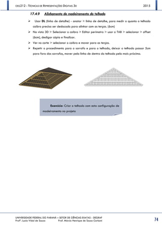 CEG212 - TÉCNICAS DE REPRESENTAÇÕES DIGITAIS 3D 2015
UNIVERSIDADE FEDERAL DO PARANÁ – SETOR DE CIÊNCIAS EXATAS - DEGRAF
Profª. Luzia Vidal de Souza Prof. Márcio Henrique de Sousa Carboni 74
17.4.9 Alinhamento do madeiramento do telhado
 Usar DL (linha de detalhe) - anotar > linha de detalhe, para medir o quanto o telhado
caibro precisa ser deslocado para alinhar com as terças. (6cm)
 Na vista 3D > Selecionar o caibro > Editar perímetro > usar o TAB > selecionar > offset
(6cm), desligar cópia e finalizar.
 Ver no corte > selecionar o caibro e mover para as terças.
 Repetir o procedimento para o sarrafo e para o telhado, deixar o telhado passar 5cm
para fora dos sarrafos, mover pela linha de dentro do telhado pelo mais próximo.
Exercício: Criar o telhado com esta configuração de
madeiramento no projeto
 
