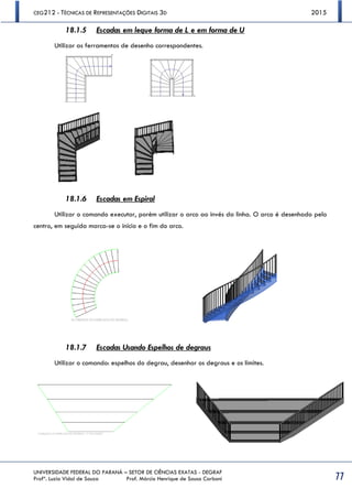 CEG212 - TÉCNICAS DE REPRESENTAÇÕES DIGITAIS 3D 2015
UNIVERSIDADE FEDERAL DO PARANÁ – SETOR DE CIÊNCIAS EXATAS - DEGRAF
Profª. Luzia Vidal de Souza Prof. Márcio Henrique de Sousa Carboni 77
18.1.5 Escadas em leque forma de L e em forma de U
Utilizar as ferramentas de desenho correspondentes.
18.1.6 Escadas em Espiral
Utilizar o comando executar, porém utilizar o arco ao invés da linha. O arco é desenhado pelo
centro, em seguida marca-se o início e o fim do arco.
18.1.7 Escadas Usando Espelhos de degraus
Utilizar o comando: espelhos do degrau, desenhar os degraus e os limites.
 