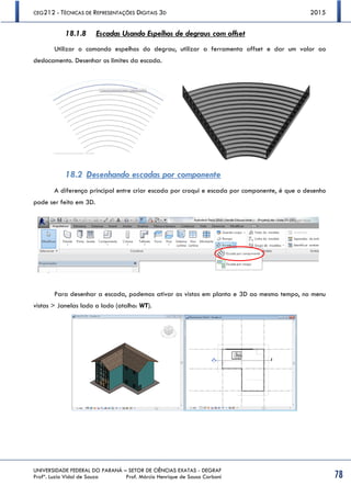 CEG212 - TÉCNICAS DE REPRESENTAÇÕES DIGITAIS 3D 2015
UNIVERSIDADE FEDERAL DO PARANÁ – SETOR DE CIÊNCIAS EXATAS - DEGRAF
Profª. Luzia Vidal de Souza Prof. Márcio Henrique de Sousa Carboni 78
18.1.8 Escadas Usando Espelhos de degraus com offset
Utilizar o comando espelhos do degrau, utilizar a ferramenta offset e dar um valor ao
deslocamento. Desenhar os limites da escada.
18.2 Desenhando escadas por componente
A diferença principal entre criar escada por croqui e escada por componente, é que o desenho
pode ser feito em 3D.
Para desenhar a escada, podemos ativar as vistas em planta e 3D ao mesmo tempo, no menu
vistas > Janelas lado a lado (atalho: WT).
 