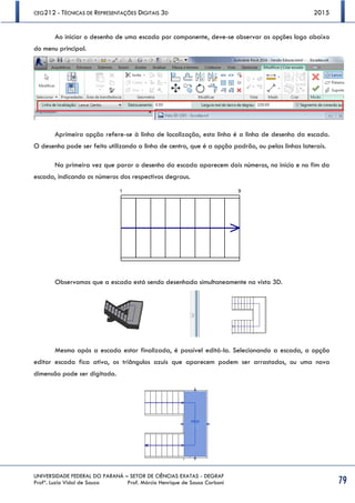 CEG212 - TÉCNICAS DE REPRESENTAÇÕES DIGITAIS 3D 2015
UNIVERSIDADE FEDERAL DO PARANÁ – SETOR DE CIÊNCIAS EXATAS - DEGRAF
Profª. Luzia Vidal de Souza Prof. Márcio Henrique de Sousa Carboni 79
Ao iniciar o desenho de uma escada por componente, deve-se observar as opções logo abaixo
do menu principal.
Aprimeira opção refere-se à linha de localização, esta linha é a linha de desenho da escada.
O desenho pode ser feito utilizando a linha de centro, que é a opção padrão, ou pelas linhas laterais.
Na primeira vez que parar o desenho da escada aparecem dois números, no início e no fim da
escada, indicando os números dos respectivos degraus.
Observamos que a escada está sendo desenhada simultaneamente na vista 3D.
Mesmo após a escada estar finalizada, é possível editá-la. Selecionando a escada, a opção
editar escada fica ativa, os triângulos azuis que aparecem podem ser arrastados, ou uma nova
dimensão pode ser digitada.
 