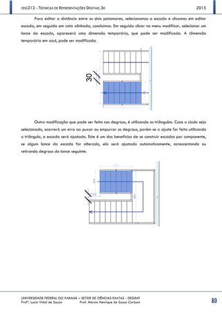 CEG212 - TÉCNICAS DE REPRESENTAÇÕES DIGITAIS 3D 2015
UNIVERSIDADE FEDERAL DO PARANÁ – SETOR DE CIÊNCIAS EXATAS - DEGRAF
Profª. Luzia Vidal de Souza Prof. Márcio Henrique de Sousa Carboni 80
Para editar a distância entre os dois patamares, selecionamos a escada e clicamos em editar
escada, em seguida em cota alinhada, concluímos. Em seguida clicar no menu modificar, selecionar um
lance da escada, aparecerá uma dimensão temporária, que pode ser modificada. A dimensão
temporária em azul, pode ser modificada.
Outra modificação que pode ser feita nos degraus, é utilizando os triângulos. Caso o cículo seja
selecionado, ocorrerá um erro ao puxar ou empurrar os degraus, porém se o ajuste for feito utilizando
o triângulo, a escada será ajustada. Este é um dos benefícios de se construir escadas por componente,
se algum lance da escada for alterado, ela será ajustada automaticamente, acrescentando ou
retirando degraus do lance seguinte.
 