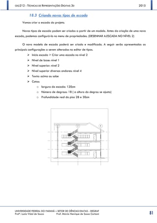 CEG212 - TÉCNICAS DE REPRESENTAÇÕES DIGITAIS 3D 2015
UNIVERSIDADE FEDERAL DO PARANÁ – SETOR DE CIÊNCIAS EXATAS - DEGRAF
Profª. Luzia Vidal de Souza Prof. Márcio Henrique de Sousa Carboni 81
18.3 Criando novos tipos de escada
Vamos criar a escada do projeto.
Novos tipos de escada podem ser criados a partir de um modelo. Antes da criação de uma nova
escada, podemos configurá-la no menu de propriedades. (DESENHAR A.ESCADA NO NÍVEL 2)
O novo modelo de escada poderá ser criado e modificado. A seguir serão apresentadas as
principais configurações a serem alteradas no editor de tipos.
 Início escada > Criar uma escada no nível 2
 Nível de base: nível 1
 Nível superior: nível 2
 Nível superior diversos andares: nível 4
 Texto: acima ou sobe
 Cotas:
o largura da escada: 120cm
o Número de degraus: 18 ( a altura do degrau se ajusta)
o Profundidade real do piso 28 e 30cm
 