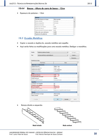 CEG212 - TÉCNICAS DE REPRESENTAÇÕES DIGITAIS 3D 2015
UNIVERSIDADE FEDERAL DO PARANÁ – SETOR DE CIÊNCIAS EXATAS - DEGRAF
Profª. Luzia Vidal de Souza Prof. Márcio Henrique de Sousa Carboni 84
18.4.4 Banzos - Altura do carro de banzo - 12cm
 Espessura do patamar - 12cm
18.5 Escadas Metálicas
 Copiar a escada e duplica-la: .escada metálica sem espelho
 Aqui serão feitas as modificações para uma escada metálica. Desligar o monolítico.
 Banzos direito e esquerdo:
Modo fechado Modo nenhum
 