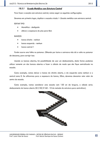 CEG212 - TÉCNICAS DE REPRESENTAÇÕES DIGITAIS 3D 2015
UNIVERSIDADE FEDERAL DO PARANÁ – SETOR DE CIÊNCIAS EXATAS - DEGRAF
Profª. Luzia Vidal de Souza Prof. Márcio Henrique de Sousa Carboni 85
18.5.1 Escada Metálica com Estrutura Central
Para fazer a escada com estrutura central, vamos seguir as seguintes configurações:
Devemos em primeiro lugar, duplicar a escada criada > .Escada metálica com estrutura central.
EDITAR TIPO
 Monolítica - desligada
 alterar a espessura do piso para 8cm
BANZOS
 banzo direito - nenhum
 banzo esquerdo - nenhum
 banzo central 1
Porém ocorre uma falha no patamar. Olhando por baixo a estrutura não dá a volta no patamar
de descanso, para corrigir isso:
Usando os banzos abertos, há possibilidade de usar um deslocamento, desta forma podemos
utilizar somente um dos banzos abertos e fazer o cálculo de modo que ele fique centralizado na
escada.
Como exemplo, vamos deixar o banzo da direita aberto, o da esquerda como nenhum e o
central como 0. Se utilizarmos para a espessura do banzo, 20cm, devemos descontar este valor do
centro da escada.
Como exemplo, vamos considerar uma escada com 120 cm de largura, o cálculo seria:
deslocamento do banzo aberto 50 (120/2=60 - 10 da metade da estrutura para centralizar).
 