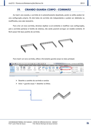 CEG212 - TÉCNICAS DE REPRESENTAÇÕES DIGITAIS 3D 2015
UNIVERSIDADE FEDERAL DO PARANÁ – SETOR DE CIÊNCIAS EXATAS - DEGRAF
Profª. Luzia Vidal de Souza Prof. Márcio Henrique de Sousa Carboni 86
19. CRIANDO GUARDA CORPO - CORRIMÃO
Ao inserir uma escada, o corrimão já é automaticamente desenhado, porém os estilos podem ter
uma configuração própria. Os dois lados do corrimão são independentes e podem ser deletados ou
modificados, caso seja necessário.
Para criar um novo corrimão, devemos duplicar os já existentes e modificar suas configurações,
pois o corrimão pertence à família de sistemas, não sendo possível carregar um modelo existente. O
Revit possui três tipos padrão de corrimão.
Para inserir um novo corrimão, utilize a ferramenta guarda-corpo no menu principal.
 Desenhe o caminho do corrimão e conclua
 Início > guarda corpo > desenhar as linhas.
 