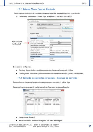CEG212 - TÉCNICAS DE REPRESENTAÇÕES DIGITAIS 3D 2015
UNIVERSIDADE FEDERAL DO PARANÁ – SETOR DE CIÊNCIAS EXATAS - DEGRAF
Profª. Luzia Vidal de Souza Prof. Márcio Henrique de Sousa Carboni 87
19.1 Criando Novos Tipos de Corrimão
Para criar um novo tipo de corrimão, devemos partir de um modelo criado e duplicá-lo.
 Selecionar o corrimão > Editar Tipo > Duplicar > .NOVO CORRIMÃO
É necessário configurar:
 Estrutura do corrimão - posicionamento dos elementos horizontais (trilhos)
 Colocação de balaústre - posicionamento dos elementos verticais (postes e balaústres)
19.2 Editando os elementos horizontais - Estrutura do corrimão
Para editar os elementos horizontais, selecionamos o corrimão > editar tipo
Podemos inserir novos perfis na horizontal, configurando-os ou duplicando.
 Nome: nome do perfil
 Altura: altura do perfil em relação à sua linha de criação
Perfil horizontal
Perfil vertical
 