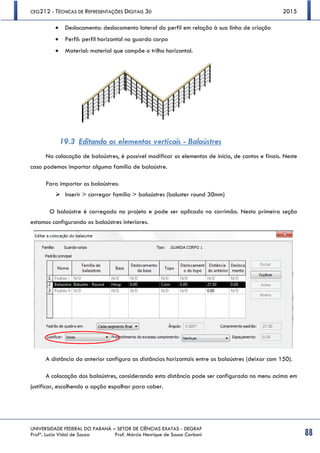 CEG212 - TÉCNICAS DE REPRESENTAÇÕES DIGITAIS 3D 2015
UNIVERSIDADE FEDERAL DO PARANÁ – SETOR DE CIÊNCIAS EXATAS - DEGRAF
Profª. Luzia Vidal de Souza Prof. Márcio Henrique de Sousa Carboni 88
 Deslocamento: deslocamento lateral do perfil em relação à sua linha de criação
 Perfil: perfil horizontal no guarda corpo
 Material: material que compõe o trilho horizontal.
19.3 Editando os elementos verticais - Balaústres
Na colocação de balaústres, é possível modificar os elementos de início, de cantos e finais. Neste
caso podemos importar alguma família de balaústre.
Para importar os balaústres:
 Inserir > carregar família > balaústres (baluster round 30mm)
O balaústre é carregado no projeto e pode ser aplicado no corrimão. Nesta primeira seção
estamos configurando os balaústres interiores.
A distância do anterior configura as distâncias horizontais entre os balaústres (deixar com 150).
A colocação dos balaústres, considerando esta distância pode ser configurada no menu acima em
justificar, escolhendo a opção espalhar para caber.
 