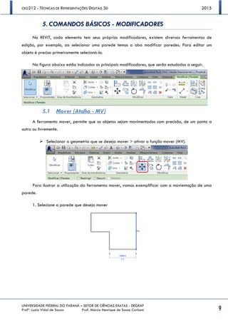CEG212 - TÉCNICAS DE REPRESENTAÇÕES DIGITAIS 3D 2015
UNIVERSIDADE FEDERAL DO PARANÁ – SETOR DE CIÊNCIAS EXATAS - DEGRAF
Profª. Luzia Vidal de Souza Prof. Márcio Henrique de Sousa Carboni 9
5. COMANDOS BÁSICOS - MODIFICADORES
No REVIT, cada elemento tem seus próprios modificadores, existem diversas ferramentas de
edição, por exemplo, ao selecionar uma parede temos a aba modificar paredes. Para editar um
objeto é preciso primeiramente selecioná-lo.
Na figura abaixo estão indicados os principais modificadores, que serão estudados a seguir.
5.1 Mover (Atalho - MV)
A ferramenta mover, permite que os objetos sejam movimentados com precisão, de um ponto a
outro ou livremente.
 Selecionar a geometria que se deseja mover > ativar a função mover (MV).
Para ilustrar a utilização da ferramenta mover, vamos exemplificar com a movientação de uma
parede.
1. Selecione a parede que deseja mover
 