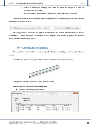 CEG212 - TÉCNICAS DE REPRESENTAÇÕES DIGITAIS 3D 2015
UNIVERSIDADE FEDERAL DO PARANÁ – SETOR DE CIÊNCIAS EXATAS - DEGRAF
Profª. Luzia Vidal de Souza Prof. Márcio Henrique de Sousa Carboni 90
o centro: a distribuição começa pelo centro da linha de criação e o erro fica
dividido entre início e fim.
o espalhar padrão para caber: a distribuição é feita de maneira uniforme.
Quando um corrimão é adicionado a uma escada já criada, a colocação dos balaústres segue a
designação do quadro abaixo.
Se a opção utilizar balaústres por degrau estiver ligada e o número de balaústres por degrau,
no exemplo 2, serão colocados 2 balaústres a cada degrau. Para manter o padrão do corrimão
criado, devemos desmarcar a opção.
19.4 Corrimão de vidro (sacada)
Para desenhar um corrimão de vidro, em geral, utilizado em sacadas, podemos partir de uma
parede.
Desenhar uma parede nova, com 30 cm de altura e colocar sobre ela um corrimão.
Configurar o corrimão de acordo com o quadro abaixo.
As configurações do corrimão são as seguintes:
 Estrutura do corrimão (Horizontal):
 
