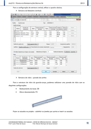 CEG212 - TÉCNICAS DE REPRESENTAÇÕES DIGITAIS 3D 2015
UNIVERSIDADE FEDERAL DO PARANÁ – SETOR DE CIÊNCIAS EXATAS - DEGRAF
Profª. Luzia Vidal de Souza Prof. Márcio Henrique de Sousa Carboni 91
Para a configuração da estrutura verical, utilizar o quadro abaixo.
 Estrutura do Balaústre (vertical)
 Estrutura de vidro - parede de cortina
Para a estrutura de vidro do guarda-corpo, podemos adicionar uma parede de vidro com as
deguintes configurações:
 Deslocamento da base: 30
 Altura desconectada: 75
Fazer as sacadas no projeto - substituir as janelas por portas e inserir as sacadas
 