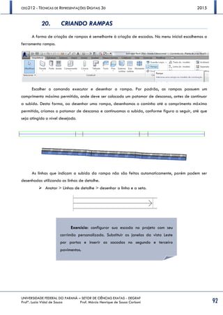 CEG212 - TÉCNICAS DE REPRESENTAÇÕES DIGITAIS 3D 2015
UNIVERSIDADE FEDERAL DO PARANÁ – SETOR DE CIÊNCIAS EXATAS - DEGRAF
Profª. Luzia Vidal de Souza Prof. Márcio Henrique de Sousa Carboni 92
20. CRIANDO RAMPAS
A forma de criação de rampas é semelhante à criação de escadas. No menu inicial escolhemos a
ferramenta rampa.
Escolher o comando executar e desenhar a rampa. Por padrão, as rampas possuem um
comprimento máximo permitido, onde deve ser colocado um patamar de descanso, antes de continuar
a subida. Desta forma, ao desenhar uma rampa, desenhamos o caminho até o comprimento máximo
permitido, criamos o patamar de descanso e continuamos a subida, conforme figura a seguir, até que
seja atingido o nível desejado.
As linhas que indicam a subida da rampa não são feitas automaticamente, porém podem ser
desenhadas utilizando as linhas de detalhe.
 Anotar > Linhas de detalhe > desenhar a linha e a seta.
Exercício: configurar sua escada no projeto com seu
corrimão personalizado. Substituir as janelas da vista Leste
por portas e inserir as sacadas no segundo e terceiro
pavimentos.
 