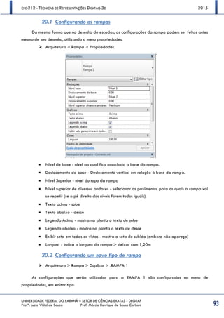 CEG212 - TÉCNICAS DE REPRESENTAÇÕES DIGITAIS 3D 2015
UNIVERSIDADE FEDERAL DO PARANÁ – SETOR DE CIÊNCIAS EXATAS - DEGRAF
Profª. Luzia Vidal de Souza Prof. Márcio Henrique de Sousa Carboni 93
20.1 Configurando as rampas
Da mesma forma que no desenho de escadas, as configurações da rampa podem ser feitas antes
mesmo de seu desenho, utilizando o menu propriedades.
 Arquitetura > Rampa > Propriedades.
 Nível de base - nível ao qual fica associada a base da rampa.
 Deslocamento da base - Deslocamento vertical em relação à base da rampa.
 Nível Superior - nível do topo da rampa
 Nível superior de diversos andares - selecionar os pavimentos para os quais a rampa vai
se repetir (se o pé direito dos níveis forem todos iguais).
 Texto acima - sobe
 Texto abaixo - desce
 Legenda Acima - mostra na planta o texto de sobe
 Legenda abaixo - mostra na planta o texto de desce
 Exibir seta em todas as vistas - mostra a seta de subida (embora não apareça)
 Largura - Indica a largura da rampa > deixar com 1,20m
20.2 Configurando um novo tipo de rampa
 Arquitetura > Rampa > Duplicar > .RAMPA 1
As configurações que serão utilizadas para a RAMPA 1 são configuradas no menu de
propriedades, em editar tipo.
 
