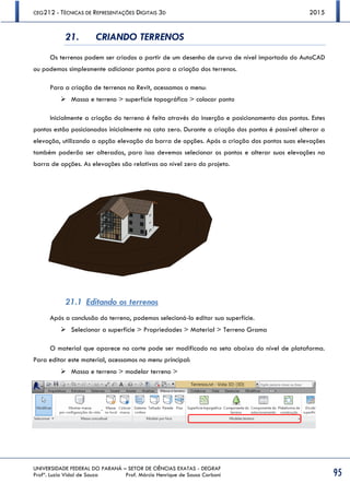CEG212 - TÉCNICAS DE REPRESENTAÇÕES DIGITAIS 3D 2015
UNIVERSIDADE FEDERAL DO PARANÁ – SETOR DE CIÊNCIAS EXATAS - DEGRAF
Profª. Luzia Vidal de Souza Prof. Márcio Henrique de Sousa Carboni 95
21. CRIANDO TERRENOS
Os terrenos podem ser criados a partir de um desenho de curva de nível importado do AutoCAD
ou podemos simplesmente adicionar pontos para a criação dos terrenos.
Para a criação de terrenos no Revit, acessamos o menu:
 Massa e terreno > superfície topográfica > colocar ponto
Inicialmente a criação do terreno é feita através da inserção e posicionamento dos pontos. Estes
pontos estão posicionados inicialmente na cota zero. Durante a criação dos pontos é possível alterar a
elevação, utilizando a opção elevação da barra de opções. Após a criação dos pontos suas elevações
também poderão ser alteradas, para isso devemos selecionar os pontos e alterar suas elevações na
barra de opções. As elevações são relativas ao nível zero do projeto.
21.1 Editando os terrenos
Após a conclusão do terreno, podemos selecioná-lo editar sua superfície.
 Selecionar a superfície > Propriedades > Material > Terreno Grama
O material que aparece no corte pode ser modificado na seta abaixo do nível de plataforma.
Para editar este material, acessamos no menu principal:
 Massa e terreno > modelar terreno >
 