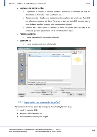 CEG212 - TÉCNICAS DE REPRESENTAÇÕES DIGITAIS 3D 2015
UNIVERSIDADE FEDERAL DO PARANÁ – SETOR DE CIÊNCIAS EXATAS - DEGRAF
Profª. Luzia Vidal de Souza Prof. Márcio Henrique de Sousa Carboni 97
 UNIDADES DE IMPORTAÇÃO
o Especificar a unidade e escalas corretas- especificar a unidade em que foi
desenhado no AutoCAD - mais usualmente cm.
o Posicionamento - Escolhe-se o posicionamento em planta do arquivo do AutoCAD
em relação ao arquivo do Revit. Para que o zero do AutoCAD coincida com o
zero do Revit, escolher a opção auto (origem para origem)
o Colocar em - esta opção é relativa à altura do ponto zero do eixo z do
AutoCAD, que será posicionado sobre o nível escolhido aqui.
 POSICIONAMENTO
o Insere o desenho 2D na posição indicada
 COLOCAR EM
o Insere o desenho no nível selecionado.
22.1 Importando um terreno do AutoCAD
Para criar um terreno a partir de um arquivo do AutoCAD, formato dwg:
 Inserir > Importar CAD
 Mudar as unidades para cm.
 Posicionamento: origem para origem
 