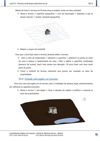 CEG212 - TÉCNICAS DE REPRESENTAÇÕES DIGITAIS 3D 2015
UNIVERSIDADE FEDERAL DO PARANÁ – SETOR DE CIÊNCIAS EXATAS - DEGRAF
Profª. Luzia Vidal de Souza Prof. Márcio Henrique de Sousa Carboni 98
Depois de inserir o terreno em formato dwg no projeto, vamos ao menu principal:
 Massa e terreno > superfície topográfica > criar da importação > selecionar o que se
deseja importar > concluir. (somente topográfico)
 Deletar o arquivo do AutoCAD
Para que a casa fique sobre o terreno, devemos editar o terreno:
 Abrir a vista de implantação > selecionar a superfície > selecionar os pontos ao redor
da casa e colocar o deslocamento da casa: -10cm e ajeitar a superfície visualização
(estrutura de arame). Inserir mais pontos com elevação -10 para fazer uma área maior
perto da porta.
 Trocar o material do terreno, colocando uma grama, por exemplo, no menu de
propriedades.
22.2 Criando sub-regiões em terrenos
Para criar uma sub-região em um terreno, para a instalação de piscinas, lagos, estacionamentos,
etc. utilizamos os seguintes comandos:
 Massa e terreno > sub-região > fazer o desenho da região e modificar o material no
menu de propriedades.
 