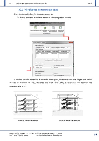 CEG212 - TÉCNICAS DE REPRESENTAÇÕES DIGITAIS 3D 2015
UNIVERSIDADE FEDERAL DO PARANÁ – SETOR DE CIÊNCIAS EXATAS - DEGRAF
Profª. Luzia Vidal de Souza Prof. Márcio Henrique de Sousa Carboni 99
22.3 Visualização do terreno em corte
Para alterar a visualização do terreno em corte:
 Massa e terreno > modelar terreno > configurações do terreno
A hachura do corte no terreno é mostrada nesta opção, observe os erros que surgem com o nível
da base do material em -300, alterando este nível para -2000, a visualização das hachuras não
apresenta este erro.
NÍVEL DE VISUALIZAÇÃO -300 NÍVEL DE VISUALIZAÇÃO -2000
 