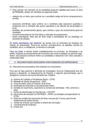 PPrrooff.. PPaauulloo DDaannttaass rrhh@@ppaauullooddaannttaass..ccoomm..bbrr
___________________________________________________________________________________________
www.paulodantas.com.br
10
Para verificar, por exemplo, se os candidatos possuem aptidões para atuar na área
de PPEESSSSOOAALL, podem ser utilizados os seguintes testes:
− redação de um texto: para verificar se o candidato redige de forma compreensível e
correta;
− exercícios aritméticos: para verificar se o candidato sabe solucionar questões e
problemas com a utilização das quatro operações e de cálculos de percentagem e
juros;
− questões de conhecimentos gerais: para verificar o grau de conhecimento geral do
candidato;
− conhecimentos básicos de informática e utilização do equipamento;
− testes psicológicos: esse tipo de teste exige a participação de um psicólogo no
processo de seleção.
OOss tteesstteess ppssiiccoollóóggiiccooss ssããoo ooppttaattiivvooss: de acordo com os interesses da empresa em
relação ao selecionado. Procura-se verificar, principalmente, as aptidões mentais do
candidato, isto é, a inteligência, a memória e a atenção.
FFaaççaa ssuuaa ppaarrttee: é preciso avaliar cuidadosamente os currículos, as entrevistas e os
testes, traçando as características do funcionário que mais se adequar ao perfil da vaga.
Assim, será possível conhecer melhor os candidatos e selecionar com maior precisão o
colaborador ideal.
55.. DDOOCCUUMMEENNTTAAÇÇÃÃOO NNEECCEESSSSÁÁRRIIAA PPAARRAA AADDMMIISSSSÃÃOO DDEE EEMMPPRREEGGAADDOOSS
55..11 DDOOCCUUMMEENNTTOOSS NNEECCEESSSSÁÁRRIIOOSS PPAARRAA AADDMMIISSSSÃÃOO DDOO FFUUNNCCIIOONNÁÁRRIIOO::
Para que se faça possível à admissão de empregado, torna-se indispensável que ele
possua e apresente, no Departamento de Pessoal, a seguinte documentação, que é
obrigatória, conforme normas do Ministério do Trabalho:
a) Carteira de Trabalho e Previdência Social – CTPS;
b) Atestado de Saúde Ocupacional – ASO;
c) Título de eleitor, para os maiores 18 de anos;
d) Certificado de reservista ou de alistamento militar;
e) Certidão de nascimento, casamento ou Carteira de Identidade – RG, conforme o
caso;
f) Cartão de Identificação do Contribuinte – CIC/CPF;
g) Documento de Inscrição no PIS/PASEP – DIPIS, ou anotação correspondente na
CTPS;
h) Cópia da certidão de nascimento de filhos menores de 14 anos, para fins de
recebimento de salário-família;
i) Cartão da Criança, que substitui a carteira de vacinação;
j) Comprovante de endereço;
k) 2 fotos 3x4.
 