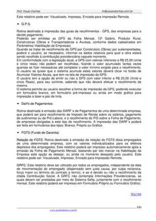 PPrrooff.. PPaauulloo DDaannttaass rrhh@@ppaauullooddaannttaass..ccoomm..bbrr
___________________________________________________________________________________________
www.paulodantas.com.br
100
Este relatório pode ser: Visualizado, Impresso, Enviado para Impressão Remota.
GG..PP..SS..
Rotina destinada à impressão das guias de recolhimentos - GPS, das empresas para o
devido pagamento.
Poderão ser emitidas as GPS da Folha Mensal, 13º Salário, Produtor Rural,
Construtoras (Obras e Transportadoras e Avulsas, conforme dados cadastrados em
Parâmetros/ Habilitação de Empresas)
Quando se tratar de recolhimento de GPS por Construtora (Obras) por subempreitadas,
poderá o usuário, se necessário, informar os dados relativos para qual a obra estará
sendo recolhido à contribuição previdenciária naquele momento.
Em conformidade com a legislação atual, a GPS com valores inferiores a R$ 25,00 (vinte
e cinco reais) não podem ser recolhidas, ficando o valor acumulado tantas vezes
quantas se fizer necessárias até completar o valor mínimo exigido para o recolhimento.
O usuário se quiser que o sistema acumule estes valores deverá clicar no botão de
Acumular Valores Atuais, que tem na tela de impressão da GPS.
O usuário tem a opção de emitir ou não a GPS com valor inferior a R$ 25,00 (Vinte e
cinco Reais), para seu controle, sabendo que não deverá efetuar o recolhimento da
mesma.
O sistema permite ao usuário escolher a forma de impressão da GPS, podendo executar
em formulário branco, em formulário pré-impresso ou ainda em modo gráfico para
impressão a laser e jato de tinta.
DDaarrff''ss ddee PPaaggaammeennttooss
Rotina destinada à emissão das DARF´s de Pagamentos de uma determinada empresa,
que poderá ser para recolhimento de Imposto de Renda sobre os salários, pagamento
de autônomos ou de Pró-Labore, e o recolhimento do PIS sobre a Folha de Pagamento,
de empresas obrigadas a este tipo de recolhimento. A impressão das DARF´s poderá
ser feita em formulários dos tipos: Branco, Próprio ou Gráfico.
FFGGTTSS ((FFuunnddoo ddee GGaarraannttiiaa))
RReellaaççããoo ddoo FFGGTTSS:: Rotina destinada à emissão da relação do FGTS dosa empregados
de uma determinada empresa, com os valores individualizados para os efetivos
depósitos dos empregados. Este relatório poderá ser impresso automaticamente após a
emissão da Folha de Pagamento Mensal, bastando par isto marcar na Habilitação da
Empresa está opção se desejar, ou ainda no momento desejado pelo usuário. Este
relatório pode ser: Visualizado, Impresso, Enviado para Impressão Remota.
GGRRFFCC:: Este relatório deve ser utilizado por todos os empregados, independente da data
de movimentação do empregado (dispensado sem justa causa, por culpa recíproca,
força maior ou término do contrato a termo), e se é devido ou não o recolhimento da
citada Contribuição Social. A GRFC não contempla Informações Previdenciárias, as
quais devem ser prestadas por meio do Sistema Sefip, juntamente com o recolhimento
mensal. Este relatório poderá ser impresso em Formulário Próprio ou Formulário Gráfico.
VOLTAR
 