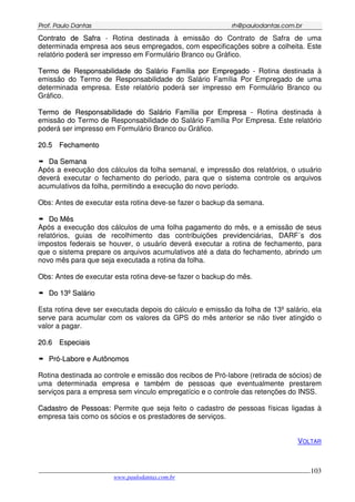 PPrrooff.. PPaauulloo DDaannttaass rrhh@@ppaauullooddaannttaass..ccoomm..bbrr
___________________________________________________________________________________________
www.paulodantas.com.br
103
CCoonnttrraattoo ddee SSaaffrraa - Rotina destinada à emissão do Contrato de Safra de uma
determinada empresa aos seus empregados, com especificações sobre a colheita. Este
relatório poderá ser impresso em Formulário Branco ou Gráfico.
TTeerrmmoo ddee RReessppoonnssaabbiilliiddaaddee ddoo SSaalláárriioo FFaammíílliiaa ppoorr EEmmpprreeggaaddoo - Rotina destinada à
emissão do Termo de Responsabilidade do Salário Família Por Empregado de uma
determinada empresa. Este relatório poderá ser impresso em Formulário Branco ou
Gráfico.
TTeerrmmoo ddee RReessppoonnssaabbiilliiddaaddee ddoo SSaalláárriioo FFaammíílliiaa ppoorr EEmmpprreessaa - Rotina destinada à
emissão do Termo de Responsabilidade do Salário Família Por Empresa. Este relatório
poderá ser impresso em Formulário Branco ou Gráfico.
2200..55 FFeecchhaammeennttoo
DDaa SSeemmaannaa
Após a execução dos cálculos da folha semanal, e impressão dos relatórios, o usuário
deverá executar o fechamento do período, para que o sistema controle os arquivos
acumulativos da folha, permitindo a execução do novo período.
Obs: Antes de executar esta rotina deve-se fazer o backup da semana.
DDoo MMêêss
Após a execução dos cálculos de uma folha pagamento do mês, e a emissão de seus
relatórios, guias de recolhimento das contribuições previdenciárias, DARF´s dos
impostos federais se houver, o usuário deverá executar a rotina de fechamento, para
que o sistema prepare os arquivos acumulativos até a data do fechamento, abrindo um
novo mês para que seja executada a rotina da folha.
Obs: Antes de executar esta rotina deve-se fazer o backup do mês.
DDoo 1133ºº SSaalláárriioo
Esta rotina deve ser executada depois do cálculo e emissão da folha de 13º salário, ela
serve para acumular com os valores da GPS do mês anterior se não tiver atingido o
valor a pagar.
2200..66 EEssppeecciiaaiiss
PPrróó--LLaabboorree ee AAuuttôônnoommooss
Rotina destinada ao controle e emissão dos recibos de Pró-labore (retirada de sócios) de
uma determinada empresa e também de pessoas que eventualmente prestarem
serviços para a empresa sem vinculo empregatício e o controle das retenções do INSS.
CCaaddaassttrroo ddee PPeessssooaass:: Permite que seja feito o cadastro de pessoas físicas ligadas à
empresa tais como os sócios e os prestadores de serviços.
VOLTAR
 