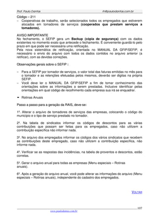 PPrrooff.. PPaauulloo DDaannttaass rrhh@@ppaauullooddaannttaass..ccoomm..bbrr
___________________________________________________________________________________________
www.paulodantas.com.br
107
CCóóddiiggoo –– 221111
− Cooperativas de trabalho, serão selecionados todos os empregados que estiverem
alocados em tomadores de serviços (cooperados que prestam serviços a
tomadores).
AAVVIISSOO IIMMPPOORRTTAANNTTEE
No fechamento, o SEFIP gera um Backup (cópia de segurança) com os dados
existentes no momento exato que antecede o fechamento. É conveniente guardá-lo pelo
prazo em que pode ser necessária uma retificação.
Pela nova sistemática de retificação, orientada no MANUAL DA GFIP/SEFIP, é
necessário o envio do arquivo com todos os dados contidos no arquivo anterior (a
retificar), com as devidas correções.
OObbsseerrvvaaççõõeess ggeerraaiiss ssoobbrree oo SSEEFFIIPP :
− Para a SEFIP por tomador de serviços, o valor total das faturas emitidas no mês para
o tomador e as retenções efetuadas pelos mesmos, deverão ser digitas na própria
SEFIP.
− Você deve ler o MANUAL DA GFIP/SEFIP a fim de tomar conhecimento das
orientações sobre as informações a serem prestadas. Inclusive identificar pelas
orientações em qual código de recolhimento cada empresa sua irá se enquadrar.
Rotinas Anuais
PPaassssoo aa ppaassssoo ppaarraa aa ggeerraaççããoo ddaa RRAAIISS,, ddeevvee--ssee:
1º. Alterar o arquivo de tomadores de serviços das empresas, colocando o código do
município e o tipo de serviço prestado no tomador.
2º. Na tabela de sindicatos informar os códigos de descontos para as várias
contribuições que possam ser feitas para os empregados, caso não utilizem a
contribuição específica não informar nada.
3º. No arquivo dos empregados informar os códigos dos vários sindicatos que recebem
as contribuições deste empregado, caso não utilizem a contribuição específica, não
informe nada.
4º. Verificar se as respostas das incidências, na tabela de proventos e descontos, estão
corretas.
5º. Gerar o arquivo anual para todas as empresas (Menu especiais – Rotinas
anuais).
6º. Após a geração do arquivo anual, você pode alterar as informações do arquivo (Menu
especiais – Rotinas anuais), independente do cadastro dos empregados.
VOLTAR
 