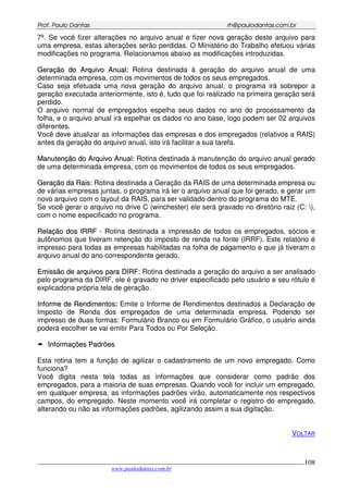 PPrrooff.. PPaauulloo DDaannttaass rrhh@@ppaauullooddaannttaass..ccoomm..bbrr
___________________________________________________________________________________________
www.paulodantas.com.br
108
7º. Se você fizer alterações no arquivo anual e fizer nova geração deste arquivo para
uma empresa, estas alterações serão perdidas. O Ministério do Trabalho efetuou várias
modificações no programa. Relacionamos abaixo as modificações introduzidas.
GGeerraaççããoo ddoo AArrqquuiivvoo AAnnuuaall:: Rotina destinada à geração do arquivo anual de uma
determinada empresa, com os movimentos de todos os seus empregados.
Caso seja efetuada uma nova geração do arquivo anual, o programa irá sobrepor a
geração executada anteriormente, isto é, tudo que foi realizado na primeira geração será
perdido.
O arquivo normal de empregados espelha seus dados no ano do processamento da
folha, e o arquivo anual irá espelhar os dados no ano base, logo podem ser 02 arquivos
diferentes.
Você deve atualizar as informações das empresas e dos empregados (relativos a RAIS)
antes da geração do arquivo anual, isto irá facilitar a sua tarefa.
MMaannuutteennççããoo ddoo AArrqquuiivvoo AAnnuuaall:: Rotina destinada à manutenção do arquivo anual gerado
de uma determinada empresa, com os movimentos de todos os seus empregados.
GGeerraaççããoo ddaa RRaaiiss:: Rotina destinada a Geração da RAIS de uma determinada empresa ou
de várias empresas juntas, o programa irá ler o arquivo anual que foi gerado, e gerar um
novo arquivo com o layout da RAIS, para ser validado dentro do programa do MTE.
Se você gerar o arquivo no drive C (winchester) ele será gravado no diretório raiz (C: ),
com o nome especificado no programa.
RReellaaççããoo ddooss IIRRRRFF -- Rotina destinada a impressão de todos os empregados, sócios e
autônomos que tiveram retenção do imposto de renda na fonte (IRRF). Este relatório é
impresso para todas as empresas habilitadas na folha de pagamento e que já tiveram o
arquivo anual do ano correspondente gerado.
EEmmiissssããoo ddee aarrqquuiivvooss ppaarraa DDIIRRFF:: Rotina destinada a geração do arquivo a ser analisado
pelo programa da DIRF, ele é gravado no driver especificado pelo usuário e seu rótulo é
explicadona própria tela de geração.
IInnffoorrmmee ddee RReennddiimmeennttooss: Emite o Informe de Rendimentos destinados a Declaração de
Imposto de Renda dos empregados de uma determinada empresa. Podendo ser
impresso de duas formas: Formulário Branco ou em Formulário Gráfico, o usuário ainda
poderá escolher se vai emitir Para Todos ou Por Seleção.
IInnffoorrmmaaççõõeess PPaaddrrõõeess
Esta rotina tem a função de agilizar o cadastramento de um novo empregado. Como
funciona?
Você digita nesta tela todas as informações que considerar como padrão dos
empregados, para a maioria de suas empresas. Quando você for incluir um empregado,
em qualquer empresa, as informações padrões virão, automaticamente nos respectivos
campos, do empregado. Neste momento você irá completar o registro do empregado,
alterando ou não as informações padrões, agilizando assim a sua digitação.
VOLTAR
 