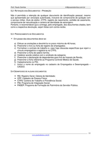 PPrrooff.. PPaauulloo DDaannttaass rrhh@@ppaauullooddaannttaass..ccoomm..bbrr
___________________________________________________________________________________________
www.paulodantas.com.br
11
55..22 RREETTEENNÇÇÃÃOO DDOOSS DDOOCCUUMMEENNTTOOSS –– PPRROOIIBBIIÇÇÃÃOO
Não é permitida a retenção de qualquer documento de identificação pessoal, mesmo
que apresentado por xerocópia autenticada, inclusive de comprovante de quitação com
o serviço militar, título de eleitor, CTPS, registro de nascimento, certidão de casamento,
comprovante de naturalização e carteira de identidade de estrangeiro.
Portanto, é recomendável que a entrega, pelo empregado, dos documentos citados, bem
como a respectiva devolução, sejam feitas com contra-recibo.
55..33 PPRREEEENNCCHHIIMMEENNTTOO DDEE DDOOCCUUMMEENNTTOOSS
Em posse dos documentos deve-se:
a) Efetuar as anotações e devolvê-la no prazo máximo de 48 horas;
b) Preencher o livro ou ficha de registro de empregados;
c) Formalizar o contrato de trabalho e, caso haja cláusulas específicas que rejam o
vínculo empregatício e registrá-la na CTPS;
d) Preencher a ficha de salário família;
e) Celebrar acordo coletivo com o sindicato da categoria;
f) Preencher a declaração de dependentes para fins de Imposto de Renda;
g) Preencher a ficha referente ao Programa Controle Médico de Saúde;
h) Cadastramento no PIS;
i) Incluir o nome do empregado no cadastro de Empregados e Desempregado –
CAGED.
55..44 SSIIGGNNIIFFIICCAADDOO DDEE AALLGGUUNNSS DDOOCCUUMMEENNTTOOSS
RRGG:: Registro Geral, Cédula de Identidade;
CCPPFF: Cadastro de Pessoa Física;
CCTTPPSS: Carteira de Trabalho e Previdência Social;
PPIISS: Programa de Integração Social;
PPAASSEEPP:: Programa de Formação do Patrimônio do Servidor Público.
 