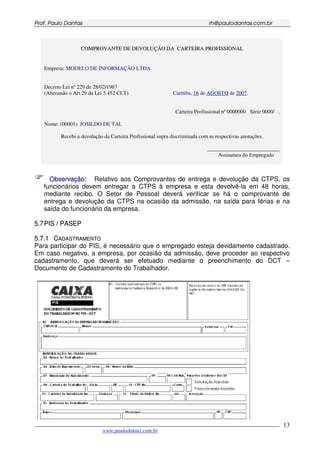 PPrrooff.. PPaauulloo DDaannttaass rrhh@@ppaauullooddaannttaass..ccoomm..bbrr
___________________________________________________________________________________________
www.paulodantas.com.br
13
CCOOMMPPRROOVVAANNTTEE DDEE DDEEVVOOLLUUÇÇÃÃOO DDAA CCAARRTTEEIIRRAA PPRROOFFIISSSSIIOONNAALL
Empresa: MODELO DE INFORMAÇÃO LTDA
Decreto Lei nº 229 de 28/02/1967
(Alterando o Art.29 da Lei 5.452 CLT) Curitiba, 16 de AGOSTO de 2007.
Carteira Profissional nº 0000000 Série 0000/ .
Nome: (00001) JOSILDO DE TAL
Recebi a devolução da Carteira Profissional supra discriminada com as respectivas anotações.
___________________________
Assinatura do Empregado
OObbsseerrvvaaççããoo: Relativo aos Comprovantes de entrega e devolução da CTPS, os
funcionários devem entregar a CTPS à empresa e esta devolvê-la em 48 horas,
mediante recibo. O Setor de Pessoal deverá verificar se há o comprovante de
entrega e devolução da CTPS na ocasião da admissão, na saída para férias e na
saída do funcionário da empresa.
55..77PPIISS // PPAASSEEPP
55..77..11 CCAADDAASSTTRRAAMMEENNTTOO
Para participar do PIS, é necessário que o empregado esteja devidamente cadastrado.
Em caso negativo, a empresa, por ocasião da admissão, deve proceder ao respectivo
cadastramento, que deverá ser efetuado mediante o preenchimento do DCT –
Documento de Cadastramento do Trabalhador.
 