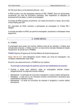 PPrrooff.. PPaauulloo DDaannttaass rrhh@@ppaauullooddaannttaass..ccoomm..bbrr
___________________________________________________________________________________________
www.paulodantas.com.br
14
55..88 RREELLAAÇÇÃÃOO AANNUUAALL DDEE IINNFFOORRMMAAÇÇÕÕEESS SSOOCCIIAAIISS –– RRAAIISS
A RAIS constitui uma das obrigações relativas ao PPIISS // PPAASSEEPP. Deve ser apresentada,
anualmente, por meio de formulários impressos, fitas magnéticas ou disquetes de
processamento de dados, a critério do empregador.
A entrega da RAIS acontece anualmente, nos meses de fevereiro e março, até os dias-
limites fixados pela CEF.
Por intermédio da RAIS, acontece a participação do empregado no “FFuunnddoo PPIISS //
PPAASSEEPP”.
A omissão de dados na RAIS, por parte do empregador, prejudicará o empregado nesse
pagamento.
66.. EEXXAAMMEE MMÉÉDDIICCOO
66..11 PPCCMMSSOO
O empregado deve passar por exames médicos antes de ser admitido, o médico será
indicado pela empresa, o médico irá emitir um documento chamado Atestado de Saúde
Ocupacional de acordo com o PPCCMMSSOO.
PPCCMMSSOO Significa (Programa de Controle Médico de Saúde Ocupacional)
AArrttiiggoo 116688 ddaa CCLLTT: Será Obrigatório exame médico, por conta do empregador, nas
condições estabelecidas neste artigo.
Durante o seu desenvolvimento, o PCMSO tem por objetivo:
““AA pprreevveennççããoo ee pprreesseerrvvaaççããoo ddaa ssaaúúddee ddoo ccoonnjjuunnttoo ddooss ttrraabbaallhhaaddoorreess ddaa eemmpprreessaa””..
Visando a atingir seus objetivos, todos os empregados deverão realizar,
obrigatoriamente, os seguintes exames médicos:
− AAddmmiissssiioonnaall - na admissão do funcionário é obrigatório o exame médico admissional;
− PPeerriióóddiiccooss - a cada ano ou em intervalos menores (normalmente é semestral) para
trabalhadores expostos a riscos;
− DDeemmiissssiioonnaall - na saída do funcionário da empresa é obrigatório o exame médico
demissional.
 