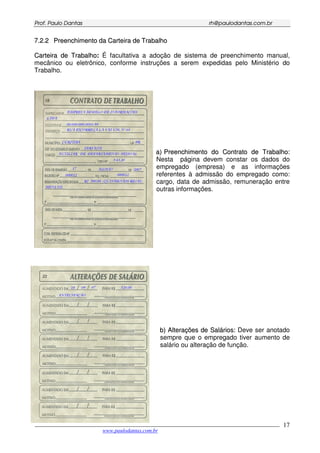 PPrrooff.. PPaauulloo DDaannttaass rrhh@@ppaauullooddaannttaass..ccoomm..bbrr
___________________________________________________________________________________________
www.paulodantas.com.br
17
77..22..22 PPrreeeenncchhiimmeennttoo ddaa CCaarrtteeiirraa ddee TTrraabbaallhhoo
CCaarrtteeiirraa ddee TTrraabbaallhhoo:: É facultativa a adoção de sistema de preenchimento manual,
mecânico ou eletrônico, conforme instruções a serem expedidas pelo Ministério do
Trabalho.
aa)) PPrreeeenncchhiimmeennttoo ddoo CCoonnttrraattoo ddee TTrraabbaallhhoo::
Nesta página devem constar os dados do
empregado (empresa) e as informações
referentes à admissão do empregado como:
cargo, data de admissão, remuneração entre
outras informações.
bb)) AAlltteerraaççõõeess ddee SSaalláárriiooss:: Deve ser anotado
sempre que o empregado tiver aumento de
salário ou alteração de função.
 
