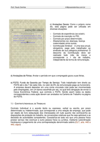 PPrrooff.. PPaauulloo DDaannttaass rrhh@@ppaauullooddaannttaass..ccoomm..bbrr
___________________________________________________________________________________________
www.paulodantas.com.br
18
cc)) AAnnoottaaççõõeess GGeerraaiiss:: Como o próprio nome
diz, esta página pode ser utilizada em
diversas situações:
− Contrato de experiência (se existir);
− Contrato de inscrição no PIS;
− Contrato por prazo determinado;
− Afastamentos (ex: doenças, licença
maternidade) entre outras;
− Contribuição Sindical - é uma taxa anual,
obrigatória, paga pelo trabalhador ao
sindicato de sua categoria profissional. O
desconto da Contribuição deve ser
realizado todo mês de março e
corresponde a 1 dia de trabalho,
independente da forma de remuneração.
dd)) AAnnoottaaççõõeess ddee FFéérriiaass:: Anotar o período em que o empregado gozou suas férias.
ee)) FFGGTTSS:: FFuunnddoo ddee GGaarraannttiiaa ppoorr TTeemmppoo ddee SSeerrvviiççoo:: Todo trabalhador tem direito ao
FGTS até o dia 7 de cada mês, no valor de 8% da remuneração paga ao funcionário.
A empresa deverá depositar em uma conta vinculada (não pode ser movimentada
pelo empregado), em um banco escolhido por ela, no qual terá obrigação de enviar à
Caixa Econômica Federal, que controla o FGTS. Sendo assim todos os dados
correspondentes a esta ação devem ser anotados na Carteira de Trabalho na página
do FGTS.
77..33 CCOONNTTRRAATTOO IINNDDIIVVIIDDUUAALL DDEE TTRRAABBAALLHHOO
Contrato Individual é o acordo tácito ou expresso, verbal ou escrito, por prazo
determinado ou indeterminado, que corresponde a uma relação de emprego, que pode
ser objeto de livre estipulação dos interessados em tudo quanto não contravenha as
disposições de proteção do trabalho, às convenções coletivas que lhe seja aplicável e as
decisões de autoridades competentes. Caracteriza-se toda vez que uma pessoa física
prestar serviço não eventual a outra pessoa física ou jurídica, mediante subordinação
hierárquica e pagamento de uma contraprestação denominada salário.(CCLLTT,, aarrttss.. 444422 ee
444433,, ccaappuutt)
 