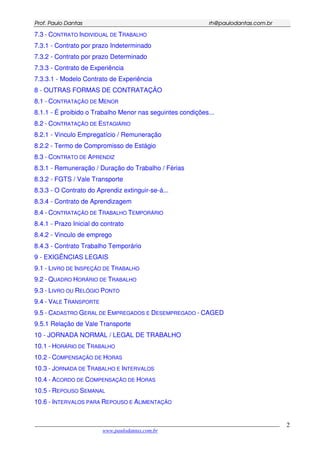 PPrrooff.. PPaauulloo DDaannttaass rrhh@@ppaauullooddaannttaass..ccoomm..bbrr
___________________________________________________________________________________________
www.paulodantas.com.br
2
7.3 - CONTRATO INDIVIDUAL DE TRABALHO
7.3.1 - Contrato por prazo Indeterminado
7.3.2 - Contrato por prazo Determinado
7.3.3 - Contrato de Experiência
7.3.3.1 - Modelo Contrato de Experiência
8 - OUTRAS FORMAS DE CONTRATAÇÃO
8.1 - CONTRATAÇÃO DE MENOR
8.1.1 - É proibido o Trabalho Menor nas seguintes condições...
8.2 - CONTRATAÇÃO DE ESTAGIÁRIO
8.2.1 - Vinculo Empregatício / Remuneração
8.2.2 - Termo de Compromisso de Estágio
8.3 - CONTRATO DE APRENDIZ
8.3.1 - Remuneração / Duração do Trabalho / Férias
8.3.2 - FGTS / Vale Transporte
8.3.3 - O Contrato do Aprendiz extinguir-se-á...
8.3.4 - Contrato de Aprendizagem
8.4 - CONTRATAÇÃO DE TRABALHO TEMPORÁRIO
8.4.1 - Prazo Inicial do contrato
8.4.2 - Vinculo de emprego
8.4.3 - Contrato Trabalho Temporário
9 - EXIGÊNCIAS LEGAIS
9.1 - LIVRO DE INSPEÇÃO DE TRABALHO
9.2 - QUADRO HORÁRIO DE TRABALHO
9.3 - LIVRO OU RELÓGIO PONTO
9.4 - VALE TRANSPORTE
9.5 - CADASTRO GERAL DE EMPREGADOS E DESEMPREGADO - CAGED
9.5.1 Relação de Vale Transporte
10 - JORNADA NORMAL / LEGAL DE TRABALHO
10.1 - HORÁRIO DE TRABALHO
10.2 - COMPENSAÇÃO DE HORAS
10.3 - JORNADA DE TRABALHO E INTERVALOS
10.4 - ACORDO DE COMPENSAÇÃO DE HORAS
10.5 - REPOUSO SEMANAL
10.6 - INTERVALOS PARA REPOUSO E ALIMENTAÇÃO
 