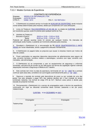 PPrrooff.. PPaauulloo DDaannttaass rrhh@@ppaauullooddaannttaass..ccoomm..bbrr
___________________________________________________________________________________________
www.paulodantas.com.br
21
77..33..33..11 MMooddeelloo CCoonnttrraattoo ddee EExxppeerriiêênncciiaa
CCOONNTTRRAATTOO DDEE EEXXPPEERRIIÊÊNNCCIIAA
EEmmpprreessaa:: MODELO DE INFORMAÇÃO LTDA
Empregado: JUCA DA SILVA
CTPS nº.: 54566 / 0010 PIS nº.: 122.78573.06.4
1. O EEMMPPRREEGGAADDOO ((AA)) prestará serviço na função de AUXILIAR DE ESCRITÓRIO, tendo inclusive
outras tarefas determinadas pela empresa, desde que compatíveis com suas atribuições.
2. LLOOCCAALL DDEE TTRRAABBAALLHHOO: RUA ESCORREGA LÁ VAI UM, 64, na cidade de CURITIBA, podendo
ser transferido quantas vezes for preciso para qualquer ponto do País.
33.. HHOORRÁÁRRIIOO DDEE TTRRAABBAALLHHOO::
SSEEGGUUNNDDAA AA QQUUIINNTTAA: 08:00 AS 12:00 – 13:00 AS 18:00
SSeexxttaa:: 08:00 as 12:00 – 13:00 as 17:00
Podendo ser alterado quantas vezes for preciso par qualquer horário. Os intervalos de
alimentação serão fixados, e poderão ser livremente alterados pela empresa.
4. Perceberá o EEMMPPRREEGGAADDOO ((AA)) a remuneração de R$ 420,00 (QUATROCENTOS E VINTE
REAIS) por horas trabalhadas, sendo o pagamento efetuado mensalmente.
5. O EEMMPPRREEGGAADDOO ((AA)) pagará todos os prejuízos que causar à empresa mesmo por motivo de
falta de cuidado.
6. Ficam autorizados os seguintes descontos decorrentes de adiantamentos para seguro de
vida, convênio farmácia, convênio médico e odontológico, convênio com lojas, convênio com
mercados, vale alimentação.
7. O EEMMPPRREEGGAADDOO ((AA)) se comprometa a usar os equipamentos de segurança e uniformes
fornecidos, sob pena de ser punido (a) por falta grave nos termos da Legislação vigente e demais
disposições inerentes à Segurança e Medicina do Trabalho.
8. Este contrato tem início na data da assinatura, terminando em 16 / 01 / 2007 Se o contrato
continuar após essa data, considerar-se-á prorrogado automaticamente para 17 / 03 / 2007 .
9. Opera-se a rescisão de contrato pela decorrência do prazo ou por vontade de uma das
partes; fica esta obrigada a pagar 50% dos salários devidos até o final (metade do tempo
combinado restante), nos termos do artigo 479 de CLT. Nenhum aviso prévio é devido pela
rescisão do presente Contrato.
10. Permanecendo o EEMMPPRREEGGAADDOO ((AA)) a serviço da empregadora após o término da experiência,
continuarão em vigor as cláusulas constantes deste contrato, passando a ser por prazo
indeterminado.
CURITIBA, 18 de DEZEMBRO de 2007 .
________________________________
Empregador
________________________________
Empregado
Testemunhas: ________________________________
1ª
________________________________
2ª
VOLTAR
 