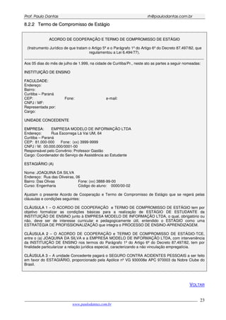 PPrrooff.. PPaauulloo DDaannttaass rrhh@@ppaauullooddaannttaass..ccoomm..bbrr
___________________________________________________________________________________________
www.paulodantas.com.br
23
88..22..22 TTeerrmmoo ddee CCoommpprroommiissssoo ddee EEssttáággiioo
AACCOORRDDOO DDEE CCOOOOPPEERRAAÇÇÃÃOO EE TTEERRMMOO DDEE CCOOMMPPRROOMMIISSSSOO DDEE EESSTTÁÁGGIIOO
(Instrumento Jurídico de que tratam o Artigo 5º e o Parágrafo 1º do Artigo 6º do Decreto 87.497/82, que
regulamentou a Lei 6.494/77).
----------------------------------------------------------------------------------------------------------------------------------------------
Aos 05 dias do mês de julho de 1.999, na cidade de Curitiba/Pr., neste ato as partes a seguir nomeadas:
IINNSSTTIITTUUIIÇÇÃÃOO DDEE EENNSSIINNOO
FFAACCUULLDDAADDEE::
Endereço:
Bairro:
Curitiba – Paraná
CEP: Fone: e-mail:
CNPJ / MF:
Representada por:
Cargo:
UUNNIIDDAADDEE CCOONNCCEEDDEENNTTEE
EEMMPPRREESSAA:: EMPRESA MODELO DE INFORMAÇÃO LTDA
Endereço: Rua Escorrega Lá Vai UM, 64
Curitiba – Paraná
CEP: 81.000-000 Fone: (xx) 3999-9999
CNPJ / M: 00.000.000/0001-00
Responsável pelo Convênio: Professor Gastão
Cargo: Coordenador do Serviço de Assistência ao Estudante
EESSTTAAGGIIÁÁRRIIOO ((AA))
Nome: JOAQUINA DA SILVA
Endereço: Rua das Oliveiras, 06
Bairro: Das Olivas Fone: (xx) 3888-99-00
Curso: Engenharia Código do aluno: 0000/00-02
Ajustam o presente Acordo de Cooperação e Termo de Compromisso de Estágio que se regerá pelas
cláusulas e condições seguintes:
CCLLÁÁUUSSUULLAA 11 – O ACORDO DE COOPERAÇÃO e TERMO DE COMPROMISSO DE ESTÁGIO tem por
objetivo formalizar as condições básicas para a realização de ESTÁGIO DE ESTUDANTE da
INSTITUIÇÃO DE ENSINO junto à EMPRESA MODELO DE INFORMAÇÃO LTDA, o qual, obrigatório ou
não, deve ser de interesse curricular e pedagogicamente útil, entendido o ESTÁGIO como uma
ESTRATÉGIA DE PROFISSIONALIZAÇÃO que integra o PROCESSO DE ENSINO-APRENDIZAGEM.
CCLLÁÁUUSSUULLAA 22 – O ACORDO DE COOPERAÇÃO e TERMO DE COMPROMISSO DE ESTÁGIO-TCE,
entre o (a) JOAQUINA DA SILVA e a EMPRESA MODELO DE INFORMAÇÃO LTDA, com interveniência
da INSTITUIÇÃO DE ENSINO nos termos do Parágrafo 1º do Artigo 6º do Decreto 87.497/82, tem por
finalidade particularizar a relação jurídica especial, caracterizando a não vinculação empregatícia.
CCLLÁÁUUSSUULLAA 33 – A unidade Concedente pagará o SEGURO CONTRA ACIDENTES PESSOAIS a ser feito
em favor do ESTAGIÁRIO, proporcionado pela Apólice nº VG 930008e APC 970003 da Nobre Clube do
Brasil.
VOLTAR
 