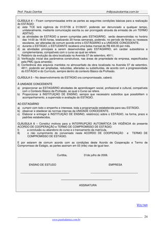 PPrrooff.. PPaauulloo DDaannttaass rrhh@@ppaauullooddaannttaass..ccoomm..bbrr
___________________________________________________________________________________________
www.paulodantas.com.br
24
CCLLÁÁSSUULLAA 44 – Ficam compromissadas entre as partes as seguintes condições básicas para a realização
do ESTÁGIO:
a) este TCE terá vigência de 01/07/06 a 01/06/07, podendo ser denunciado a qualquer tempo,
unilateralmente, mediante comunicação escrita ou ser prorrogado através da emissão de um TERMO
ADITIVO.
b) as atividades de ESTÁGIO a serem cumpridas pelo ESTAGIÁRIO, serão desenvolvidas no horário
das 14:00 às 18:00 horas, totalizando 20 horas semanais, podendo, no período de férias ou recessos
escolares, ser alteradas de comum acordo entre o ESTÁGIARIO e a UNIDADE CONCEDENTE.
c) durante o ESTÁGIO, o ESTUDANTE receberá uma bolsa mensal de R$ 400,00 por mês.
d) as atividades principais a serem desenvolvidas pelo ESTAGIÁRIO, em caráter subsidiários e
complementares, compatíveis com o curso ao qual se refere:
1) Relatório da evolução da obra localizada na Avenida 07 de setembro, 4911;
2) Verificação inicial dos parâmetros construtivos, nas áreas de propriedade da empresa, especificados
pela PMC (guia amarela);
3) Conferência dos arquivos mantidos no almoxarifado da obra localizada na Avenida 07 de setembro,
4911, podendo ser ampliadas, reduzidas, alteradas ou substituídas, de acordo com a progressividade
do ESTÁGIO e do Currículo, sempre dentro do contexto Básico da Profissão.
CCLLÁÁSSUULLAA 55 – No desenvolvimento do ESTÁGIO ora compromissado, caberá:
ÀÀ UUNNIIDDAADDEE CCOONNCCEEDDEENNTTEE
a) proporcionar ao ESTAGIÁRIO atividades de aprendizagem social, profissional e cultural, compatíveis
com o Contexto Básico da Profissão, ao qual o Curso se refere.
b) Proporcionar à INSTITUIÇÃO DE ENSINO, sempre que necessário subsídios que possibilitem o
acompanhamento, a supervisão e avaliação do ESTÁGIO.
AAOO EESSTTAAGGIIÁÁRRIIOO
aa)) cumprir com todo o empenho e interesse, toda a programação estabelecida para seu ESTÁGIO.
bb)) observar e obedecer às normas internas da UNIDADE CONCEDENTE.
cc)) Elaborar e entregar à INSTITUIÇÃO DE ENSINO, relatório(s) sobre o ESTÁGIO, na forma, prazo e
padrões estabelecidos.
CCLLÁÁUUSSUULLAA 66 – Constitui motivos para a INTERRUPÇÃO AUTOMÁTICA DA VIGÊNCIA do presente
ACORDO DE COOPERAÇÃO e TERMO DE COMPROMISSO DE ESTÁGIO:
II)) a conclusão ou abandono do curso e o trancamento da matrícula.
IIII)) o não cumprimento do conveniado neste ACORDO DE COOPERAÇÃO e TERMO DE
COMPROMISSO DE ESTÁGIO.
E por estarem de comum acordo com as condições deste Acordo de Cooperação e Termo de
Compromisso de Estágio, as partes assinam em 03 (três) vias de igual teor.
Curitiba, 01de julho de 2006.
ENSINO DE ESTUDO EMPRESA
________________________________ _______________________________
_______________________________
ASSINATURA
VOLTAR
 