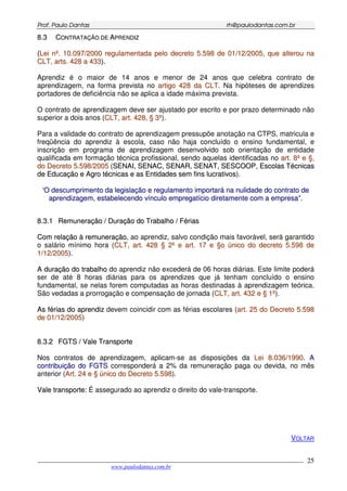 PPrrooff.. PPaauulloo DDaannttaass rrhh@@ppaauullooddaannttaass..ccoomm..bbrr
___________________________________________________________________________________________
www.paulodantas.com.br
25
88..33 CCOONNTTRRAATTAAÇÇÃÃOO DDEE AAPPRREENNDDIIZZ
((LLeeii nnºº.. 1100..009977//22000000 rreegguullaammeennttaaddaa ppeelloo ddeeccrreettoo 55..559988 ddee 0011//1122//22000055,, qquuee aalltteerroouu nnaa
CCLLTT,, aarrttss.. 442288 aa 443333))..
Aprendiz é o maior de 14 anos e menor de 24 anos que celebra contrato de
aprendizagem, na forma prevista no aarrttiiggoo 442288 ddaa CCLLTT. Na hipóteses de aprendizes
portadores de deficiência não se aplica a idade máxima prevista.
O contrato de aprendizagem deve ser ajustado por escrito e por prazo determinado não
superior a dois anos (CCLLTT,, aarrtt.. 442288,, §§ 33ºº).
Para a validade do contrato de aprendizagem pressupõe anotação na CTPS, matricula e
freqüência do aprendiz à escola, caso não haja concluído o ensino fundamental, e
inscrição em programa de aprendizagem desenvolvido sob orientação de entidade
qualificada em formação técnica profissional, sendo aquelas identificadas no aarrtt.. 88ºº ee §§,,
ddoo DDeeccrreettoo 55..559988//22000055 (SSEENNAAII,, SSEENNAACC,, SSEENNAARR,, SSEENNAATT,, SSEESSCCOOOOPP,, EEssccoollaass TTééccnniiccaass
ddee EEdduuccaaççããoo ee AAggrroo ttééccnniiccaass ee aass EEnnttiiddaaddeess sseemm ffiinnss lluuccrraattiivvooss).
‘‘OO ddeessccuummpprriimmeennttoo ddaa lleeggiissllaaççããoo ee rreegguullaammeennttoo iimmppoorrttaarráá nnaa nnuulliiddaaddee ddoo ccoonnttrraattoo ddee
aapprreennddiizzaaggeemm,, eessttaabbeelleecceennddoo vvíínnccuulloo eemmpprreeggaattíícciioo ddiirreettaammeennttee ccoomm aa eemmpprreessaa””..
88..33..11 RReemmuunneerraaççããoo // DDuurraaççããoo ddoo TTrraabbaallhhoo // FFéérriiaass
CCoomm rreellaaççããoo àà rreemmuunneerraaççããoo, ao aprendiz, salvo condição mais favorável, será garantido
o salário mínimo hora (CCLLTT,, aarrtt.. 442288 §§ 22ºº ee aarrtt.. 1177 ee §§oo úúnniiccoo ddoo ddeeccrreettoo 55..559988 ddee
11//1122//22000055).
AA dduurraaççããoo ddoo ttrraabbaallhhoo do aprendiz não excederá de 06 horas diárias. Este limite poderá
ser de até 8 horas diárias para os aprendizes que já tenham concluído o ensino
fundamental, se nelas forem computadas as horas destinadas à aprendizagem teórica.
São vedadas a prorrogação e compensação de jornada (CCLLTT,, aarrtt.. 443322 ee §§ 11ºº).
AAss fféérriiaass ddoo aapprreennddiizz devem coincidir com as férias escolares (aarrtt.. 2255 ddoo DDeeccrreettoo 55..559988
ddee 0011//1122//22000055)
88..33..22 FFGGTTSS // VVaallee TTrraannssppoorrttee
Nos contratos de aprendizagem, aplicam-se as disposições da LLeeii 88..003366//11999900. AA
ccoonnttrriibbuuiiççããoo ddoo FFGGTTSS corresponderá a 2% da remuneração paga ou devida, no mês
anterior (AArrtt.. 2244 ee §§ úúnniiccoo ddoo DDeeccrreettoo 55..559988).
VVaallee ttrraannssppoorrttee:: É assegurado ao aprendiz o direito do vale-transporte.
VOLTAR
 