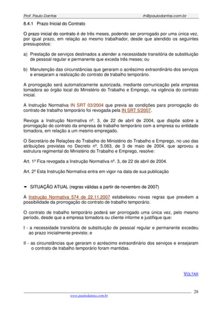 PPrrooff.. PPaauulloo DDaannttaass rrhh@@ppaauullooddaannttaass..ccoomm..bbrr
___________________________________________________________________________________________
www.paulodantas.com.br
28
88..44..11 PPrraazzoo IInniicciiaall ddoo CCoonnttrraattoo
OO pprraazzoo iinniicciiaall ddoo ccoonnttrraattoo é de três meses, podendo ser prorrogado por uma única vez,
por igual prazo, em relação ao mesmo trabalhador, desde que atendido os seguintes
pressupostos:
a) Prestação de serviços destinados a atender a necessidade transitória de substituição
de pessoal regular e permanente que exceda três meses; ou
b) Manutenção das circunstâncias que geraram o acréscimo extraordinário dos serviços
e ensejaram a realização do contrato de trabalho temporário.
A prorrogação será automaticamente autorizada, mediante comunicação pela empresa
tomadora ao órgão local do Ministério do Trabalho e Emprego, na vigência do contrato
inicial.
A Instrução Normativa IINN SSRRTT 0033//22000044 que previa as condições para prorrogação do
contrato de trabalho temporário foi revogada pela IINN SSRRTT 55//22000077.
Revoga a Instrução Normativa nº. 3, de 22 de abril de 2004, que dispõe sobre a
prorrogação do contrato da empresa de trabalho temporário com a empresa ou entidade
tomadora, em relação a um mesmo empregado.
O Secretário de Relações do Trabalho do Ministério do Trabalho e Emprego, no uso das
atribuições previstas no Decreto nº. 5.063, de 3 de maio de 2004, que aprovou a
estrutura regimental do Ministério do Trabalho e Emprego, resolve:
Art. 1º Fica revogada a Instrução Normativa nº. 3, de 22 de abril de 2004.
Art. 2º Esta Instrução Normativa entra em vigor na data de sua publicação
SSIITTUUAAÇÇÃÃOO AATTUUAALL ((rreeggrraass vváálliiddaass aa ppaarrttiirr ddee nnoovveemmbbrroo ddee 22000077))
A IInnssttrruuççããoo NNoorrmmaattiivvaa 557744 ddee 2222..1111..22000077 estabeleceu novas regras que prevêem a
possibilidade da prorrogação do contrato de trabalho temporário.
O contrato de trabalho temporário poderá ser prorrogado uma única vez, pelo mesmo
período, desde que a empresa tomadora ou cliente informe e justifique que:
I - a necessidade transitória de substituição de pessoal regular e permanente excedeu
ao prazo inicialmente previsto; e
II - as circunstâncias que geraram o acréscimo extraordinário dos serviços e ensejaram
o contrato de trabalho temporário foram mantidas.
VOLTAR
 