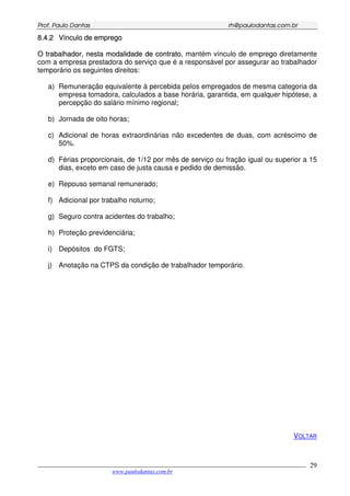 PPrrooff.. PPaauulloo DDaannttaass rrhh@@ppaauullooddaannttaass..ccoomm..bbrr
___________________________________________________________________________________________
www.paulodantas.com.br
29
88..44..22 VVíínnccuulloo ddee eemmpprreeggoo
OO ttrraabbaallhhaaddoorr,, nneessttaa mmooddaalliiddaaddee ddee ccoonnttrraattoo, mantém vínculo de emprego diretamente
com a empresa prestadora do serviço que é a responsável por assegurar ao trabalhador
temporário os seguintes direitos:
a) Remuneração equivalente à percebida pelos empregados de mesma categoria da
empresa tomadora, calculados a base horária, garantida, em qualquer hipótese, a
percepção do salário mínimo regional;
b) Jornada de oito horas;
c) Adicional de horas extraordinárias não excedentes de duas, com acréscimo de
50%.
d) Férias proporcionais, de 1/12 por mês de serviço ou fração igual ou superior a 15
dias, exceto em caso de justa causa e pedido de demissão.
e) Repouso semanal remunerado;
f) Adicional por trabalho noturno;
g) Seguro contra acidentes do trabalho;
h) Proteção previdenciária;
i) Depósitos do FGTS;
j) Anotação na CTPS da condição de trabalhador temporário.
VOLTAR
 