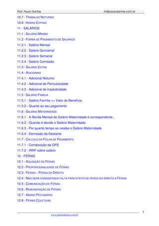 PPrrooff.. PPaauulloo DDaannttaass rrhh@@ppaauullooddaannttaass..ccoomm..bbrr
___________________________________________________________________________________________
www.paulodantas.com.br
3
10.7 - TRABALHO NOTURNO
10.8 - HORAS EXTRAS
11 - SALÁRIOS
11.1 - SALÁRIO MÍNIMO
11.2 - FORMA DE PAGAMENTO DE SALÁRIOS
11.2.1 - Salário Mensal
11.2.2 - Salário Quinzenal
11.2.3 - Salário Semanal
11.2.4 - Salário Comissão
11.3 - SALÁRIO EXTRA
11.4 - ADICIONAIS
11.4.1 - Adicional Noturno
11.4.2 - Adicional de Periculosidade
11.4.3 - Adicional de Insalubridade
11.5 - SALÁRIO FAMÍLIA
11.5.1 - Salário Família >> Valor do Benefício
11.5.2 - Quanto ao seu pagamento
11.6 - SALÁRIO MATERNIDADE
11.6.1 - A Renda Mensal do Salário Maternidade é correspondente...
11.6.2 - Quando é devido o Salário Maternidade
11.6.3 - Por quanto tempo se recebe o Salário Maternidade
11.6.4 - Demissão da Gestante
11.7 - CÁLCULO DA FOLHA DE PAGAMENTO
11.7.1 - Composição da GPS
11.7.2 - IRRF sobre salário
12 - FÉRIAS
12.1 - AQUISIÇÃO DE FÉRIAS
12.2 - PROPORCIONALIDADE DE FÉRIAS
12.3 - FÉRIAS – PERDA DO DIREITO
12.4 - NÃO SERÁ CONSIDERADA FALTA PARA EFEITO DE PERDA DO DIREITO A FÉRIAS
12.5 - COMUNICAÇÃO DE FÉRIAS
12.6 - REMUNERAÇÃO DE FÉRIAS
12.7 - ABONO PECUNIÁRIO
12.8 - FÉRIAS COLETIVAS
 