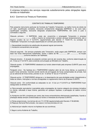 PPrrooff.. PPaauulloo DDaannttaass rrhh@@ppaauullooddaannttaass..ccoomm..bbrr
___________________________________________________________________________________________
www.paulodantas.com.br
30
A empresa tomadora dos serviços responde subsidiariamente pelas obrigações legais
devidas ao trabalhador.
88..44..33 CCOONNTTRRAATTOO DDEE TTRRAABBAALLHHOO TTEEMMPPOORRÁÁRRIIOO
CCOONNTTRRAATTOO DDEE TTRRAABBAALLHHOO TTEEMMPPOORRÁÁRRIIOO
Pelo presente instrumento particular de Contrato de Trabalho Temporário, na melhor forma do direito de
um lado, (qualificação completa), doravante simplesmente designada EMPRESA e, de outro lado,
(qualificação completa), doravante designado simplesmente TEMPORÁRIO, têm entre si justo e
contratado o seguinte:
Cláusula primeira - A EMPRESA, neste ato, encaminha o empregado Temporário à empresa
..............................................., onde o mesmo se compromete a prestar serviços temporariamente, sob o
Regime Jurídico da Lei nº 6.019/74, regulamentada pelo decreto nº 73.841/74, na condição de
Trabalhador Temporário na função especificada em contrato para atender à:
( ) Necessidade transitória de substituição de pessoal regular permanente.
( ) Acréscimo extraordinário de serviços.
Cláusula segunda - Os serviços prestados pelo Temporário, serão pagos pela EMPRESA, sempre com
base nas horas efetivamente trabalhadas, sendo o salário de R$ ................. por ................, na função
............................., conforme declarou ser habilitado.
Cláusula terceira - A duração do presente contrato será de até noventa dias, conforme determinação do
art. 10 da Lei nº 6.019/74, salvo existindo comunicação ao Ministério do Trabalho.
Cláusula quarta - O TEMPORÁRIO obedecerá ao horário determinado pela empresa CLIENTE para seus
empregados.
Parágrafo único - Na hipótese de o TEMPORÁRIO trabalhar além de oito horas diárias, ou quarenta e
quatro horas semanais, havendo acordo escrito de prorrogação de horas compensadas de jornada, fará
jus ao adicional de horas extras, previsto no art. 12 alínea "b" da Lei nº 6.019/74.
Cláusula quinta - O TEMPORÁRIO obriga-se a, no desempenho de suas atividades acatar integralmente a
todas as ordens, instruções e normas consagradas no regulamento interno da Empresa CLIENTE.
Cláusula sexta - Em conformidade ao estipulado no art. 12 da Lei nº 6.019/74 ao TEMPORÁRIO ficam
assegurados os direitos infra:
a) Remuneração equivalente à percebida pelos empregados da mesma categoria de empresa tomadora
ou cliente, calculada à base horária, garantida em qualquer hipótese, a percepção do salário mínimo
regional;
b) Acréscimo de 50% (cinqüenta por cento) das horas extraordinárias efetivamente trabalhadas, ficando a
prestação destas sempre condicionadas ao horário e interesses da empresa CLIENTE;
c) Férias proporcionais, nos termos da Lei nº 5.107/66 regulamentada pelo Decreto nº 59.820/66;
d) Repouso Semanal Remunerado, nos casos e normas previstas em Lei;
e) Adicional por trabalho noturno na hipótese de sua ocorrência;
f) Seguro contra Acidente do Trabalho;
VOLTAR
 