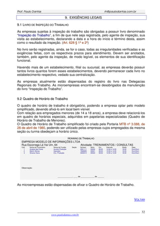 PPrrooff.. PPaauulloo DDaannttaass rrhh@@ppaauullooddaannttaass..ccoomm..bbrr
___________________________________________________________________________________________
www.paulodantas.com.br
32
99.. EEXXIIGGÊÊNNCCIIAASS LLEEGGAAIISS
99..11 LLIIVVRROO DDEE IINNSSPPEEÇÇÃÃOO DDOO TTRRAABBAALLHHOO
As empresas sujeitas à inspeção do trabalho são obrigadas a possuir livro denominado
“IInnssppeeççããoo ddoo TTrraabbaallhhoo”, a fim de que nele seja registrada, pelo agente de inspeção, sua
visita ao estabelecimento, declarando a data e a hora do início e término desta, assim
como o resultado da inspeção. (AArrtt.. 662288 §§ 11ºº ee 22ºº)
No livro serão registradas, ainda, se for o caso, todas as irregularidades verificadas e as
exigências feitas, com os respectivos prazos para atendimento. Devem ser anotados,
também, pelo agente da inspeção, de modo legível, os elementos de sua identificação
funcional.
Havendo mais de um estabelecimento, filial ou sucursal, as empresas deverão possuir
tantos livros quantos forem esses estabelecimentos, devendo permanecer cada livro no
estabelecimento respectivo, vedado sua centralização.
As empresas atualmente estão dispensadas do registro do livro nas Delegacias
Regionais do Trabalho. As microempresas encontram-se desobrigados da manutenção
do livro “Inspeção do Trabalho”.
99..22 QQuuaaddrroo ddee HHoorráárriioo ddee TTrraabbaallhhoo
O quadro de horário de trabalho é obrigatório, podendo a empresa optar pelo modelo
simplificado, devendo afixá-lo em local bem visível.
Com relação aos empregados menores (de 14 a 18 anos), a empresa deve relacioná-los
em quadro de horários especiais, adquiridos em papelarias especializadas (Quadro de
Horário de Trabalho de Menores).
O Quadro de Horário de Trabalho simplificado foi criado pela Portaria MMTTBB nnºº 33..008888,, ddee
2288 ddee aabbrriill ddee 11998800, podendo ser utilizado pelas empresas cujos empregados da mesma
seção ou turma obedeçam a horário único.
HHOORRÁÁRRIIOO DDEE TTRRAABBAALLHHOO
EMPRESA MODELO DE INFORMAÇÕES LTDA
Rua Escorrega Lá Vai Um, 64 Atividade: TREINAMENTOS / CONSULTAS
Cód. Nome do Funcionário Nome da Função Seção Número Série Ent. Intervalo Saída Desc.
1 Analise das Flores Auxiliar Produção 0001111 00002 08:00 12:00 a 14:00 18:00 Dom/Dom
2 Martin Afonso Operador 7668995 00001 08:00 12:00 a 14:00 18:00 Dom/Dom
3 Silvana Viana Enc. Produção 0000010 00022 08:00 12:00 a 14:00 18:00 Dom/Dom
Observação:
______________, ____ de _____________ de ______.
As microempresas estão dispensadas de afixar o Quadro de Horário de Trabalho.
VOLTAR
 