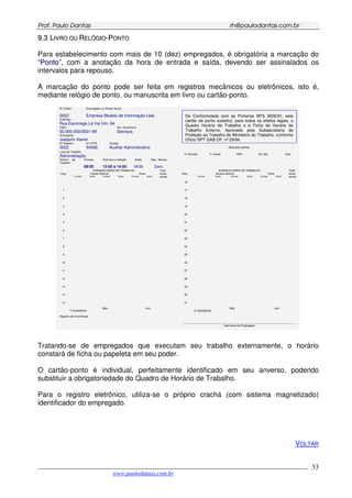 PPrrooff.. PPaauulloo DDaannttaass rrhh@@ppaauullooddaannttaass..ccoomm..bbrr
___________________________________________________________________________________________
www.paulodantas.com.br
33
99..33 LLIIVVRROO OOUU RREELLÓÓGGIIOO--PPOONNTTOO
Para estabelecimento com mais de 10 (dez) empregados, é obrigatória a marcação do
“PPoonnttoo”, com a anotação da hora de entrada e saída, devendo ser assinalados os
intervalos para repouso.
A marcação do ponto pode ser feita em registros mecânicos ou eletrônicos, isto é,
mediante relógio de ponto, ou manuscrita em livro ou cartão-ponto.
Nº Ordem
0022
Empregador ou Razão Social
Empresa Modelo de Informação Ltda
Endereço
Rua Escorrega Lá Vai Um, 64
CNPJ
00.000.000/0001-99
Ativ. Econômica
Serviços
Empregado
Joaquim Xavier
Nº Registro
0022
Nº CTPS
54566
Função
Auxiliar Administrativo
De Conformidade com as Portarias MTb 3626/91, este
cartão de ponto substitui, para todos os efeitos legais, o
Quadro Horário de Trabalho e a Ficha de Horário de
Trabalho Externo. Aprovado pela Subsecretaria de
Proteção ao Trabalho do Ministério do Trabalho, conforme
Ofício SPT GAB OF. nº 29/84.
RESUMO GERAL
Local de Trabalho
Administração
H. Normais H. Extras RSR Ad. Not. Visto
Horário de
Trabalho
Entrada
08:00
Intervalo p/ refeição
12:00 a 14:00
Saída
18:00
Rep. Mensal
Dom.
JORNADA DIÁRIA DE TRABALHO JORNADA DIÁRIA DE TRABALHO
Horário Normal Extra Horário Normal ExtraDias
Entrada Saída Entrada Saída Entrada Saída
Total
horas
extras
Dias
Entrada Saída Entrada Saída Entrada Saída
Total
horas
extras
16
1 17
2 18
3 19
4 20
5 21
6 22
7 23
8 24
9 25
10 26
11 27
12 28
13 29
14 30
15 31
1ª QUINZENA
Mês Ano
2ª QUINZENA
Mês Ano
Registro de Ocorrências
_____________________________________________________________________________
Assinatura do Empregado
Tratando-se de empregados que executam seu trabalho externamente, o horário
constará de ficha ou papeleta em seu poder.
O cartão-ponto é individual, perfeitamente identificado em seu anverso, podendo
substituir a obrigatoriedade do Quadro de Horário de Trabalho.
Para o registro eletrônico, utiliza-se o próprio crachá (com sistema magnetizado)
identificador do empregado.
VOLTAR
 