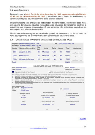 PPrrooff.. PPaauulloo DDaannttaass rrhh@@ppaauullooddaannttaass..ccoomm..bbrr
___________________________________________________________________________________________
www.paulodantas.com.br
34
99..44 VVAALLEE--TTRRAANNSSPPOORRTTEE
De acordo com a LLeeii nnºº 77..441188,, ddee 1166 ddee ddeezzeemmbbrroo ddee 11998855,, rreegguullaammeennttaaddaa ppeelloo DDeeccrreettoo
nnºº 9922..118800,, ddee 1199 ddee ddeezzeemmbbrroo ddee 11998855, o trabalhador tem o direito do recebimento do
vale-transporte para seu deslocamento até o local de trabalho.
O vale-transporte será entregue ao trabalhador, mediante recibo, no início de cada mês,
em sistema de fichas ou tíquetes, fornecidos pelas empresas de transportes coletivos e
adquiridos pela empresa empregadora. O vale-transporte não poderá ser pago direto ao
empregado, sob a forma de numerário.
O valor dos vales entregues ao trabalhador poderá ser descontado no fim do mês, na
folha de pagamento até o limite de 6% (seis por cento) de seu salário-base.
99..44..11 OOPPÇÇÃÃOO DDEE VVAALLEE TTRRAANNSSPPOORRTTEE EE RREELLAAÇÇÃÃOO DDEE DDIISSTTRRIIBBUUIIÇÇÃÃOO DDEE VVAALLEESS
EEmmpprreessaa:: Modelo de Informação Ltda CCNNPPJJ: 00.000.000./0001-00
EEnnddeerreeççoo:: Rua Escorrega Lá Vai Um, 64
Código Nome do Funcionário
Dias
úteis
Linha Tarifa Quant. Total Assinatura
0001 Joaquim da Silva 25 Municipal 1,90 40 76,00
..... / ..... / .....
0002 Hélcio Souza 25 Municipal 1,90 80 152,00
..... / ..... / .....
0003 Hildebrando Ferreira 25 Municipal 1,90 40 76,00
..... / ..... / .....
TToottaall 330044,,0000
SSOOLLIICCIITTAAÇÇÃÃOO DDEE VVAALLEE TTRRAANNSSPPOORRTTEE
Nome: Hildebrando Ferreira Função Motorista
Cargo: Motorista Departamento: Almoxarifado
Opto pela utilização do Vale Transporte Não opto pela utilização do Vale Transporte
Nos termos do artigo 7
o
do Decreto No. 95.247 de 17 de novembro de 1987 solicito receber o Vale Transporte e comprometo-me:
a) a utilizá-lo exclusivamente para meu efetivo deslocamento residência-trabalho e vice-versa;
b) a renovar anualmente ou sempre que ocorrer alteração no meu endereço residencial ou dos serviços e meios de transporte mais
adequados ao meu deslocamento residência / trabalho e vice-versa;
c) autorizo a descontar até 6% (seis por cento) do meu salário básico mensal para concorrer ao custeio do Vale Transporte (conforme o
artigo 9
o
do Decreto No. 95.247/87);
d) declaro estar ciente de que a declaração falsa ou o uso indevido do Vale Transporte constituem falta grave (conforme o parágrafo 3o
do
artigo 7
o
do Decreto No. 95.247/87).
Minha Residência atual:
Rua / Avenida Rua das Araucárias, 67
Bairro: São Pedro CEP: 80.000-000
Cidade: Curitiba / Paraná
MEIOS DE TRANSPORTES
1 – RESIDÊNCIA / TRABALHO 2 – TRABALHO / RESIDÊNCIA
1. Tipo Nome da Linha / Quantidade Empresa Transportadora
Municipal Vila São Pedro / 01 Marechal
2. Tipo Nome e Número da Linha Empresa Transportadora
Municipal Vila São Pedro / 01 Marechal
______________________, ____ de ______________________ de ______ .
VOLTAR
 